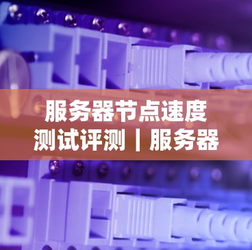 服务器节点速度测试评测｜服务器节点速度测试工具推荐与使用建议
