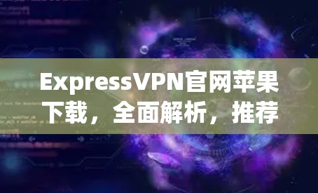 ExpressVPN官网苹果下载，全面解析，推荐推荐