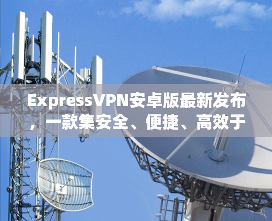 ExpressVPN安卓版最新发布，一款集安全、便捷、高效于一体的通信工具