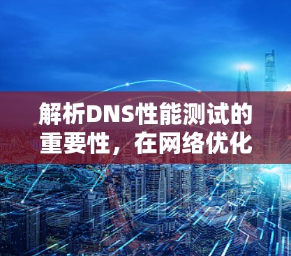 解析DNS性能测试的重要性，在网络优化中的关键角色