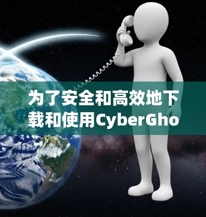 为了安全和高效地下载和使用CyberGhost，以下是一些步骤指南