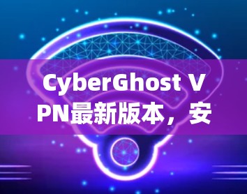CyberGhost VPN最新版本，安全、便捷与高效
