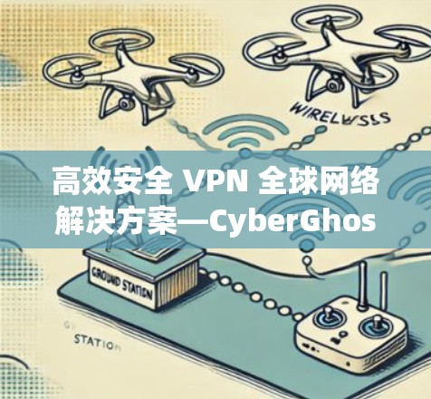 高效安全 VPN 全球网络解决方案—CyberGhost VPN 的独特优势