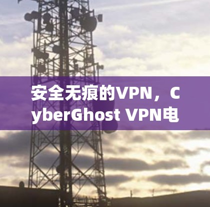 安全无痕的VPN，CyberGhost VPN电脑客户端下载，让网络更安全
