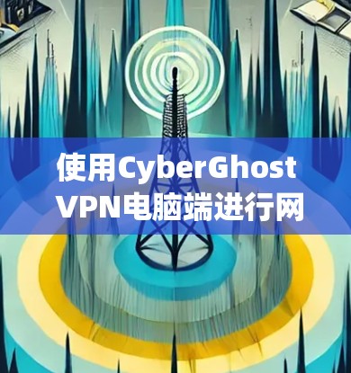 使用CyberGhost VPN电脑端进行网络连接，可以按照以下步骤进行