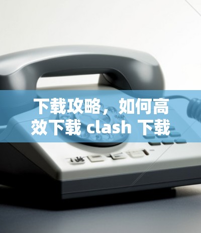 下载攻略，如何高效下载 clash 下载